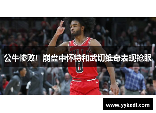 公牛惨败！崩盘中怀特和武切维奇表现抢眼